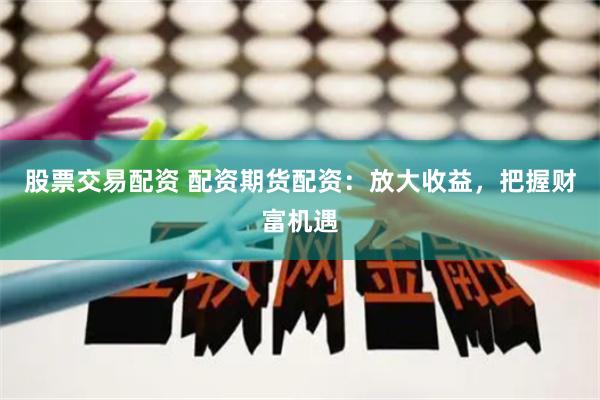 股票交易配资 配资期货配资：放大收益，把握财富机遇