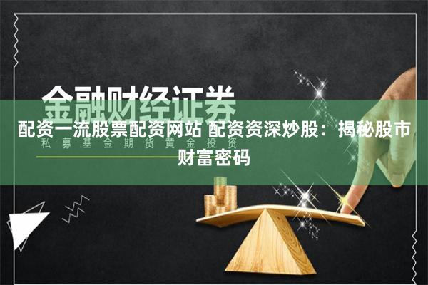 配资一流股票配资网站 配资资深炒股：揭秘股市财富密码