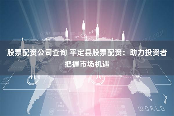 股票配资公司查询 平定县股票配资：助力投资者把握市场机遇