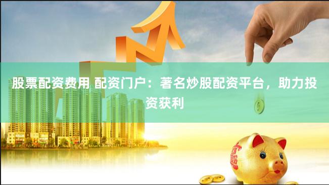 股票配资费用 配资门户：著名炒股配资平台，助力投资获利