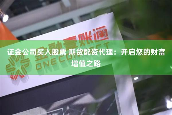 证金公司买入股票 期货配资代理：开启您的财富增值之路