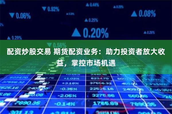 配资炒股交易 期货配资业务：助力投资者放大收益，掌控市场机遇