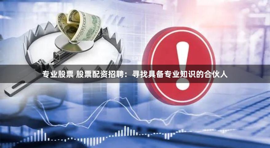 专业股票 股票配资招聘：寻找具备专业知识的合伙人