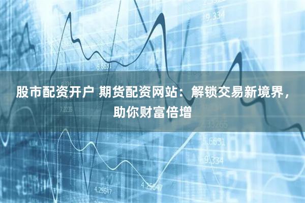 股市配资开户 期货配资网站：解锁交易新境界，助你财富倍增