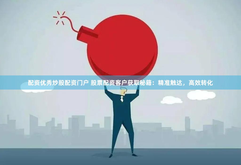 配资优秀炒股配资门户 股票配资客户获取秘籍：精准触达，高效转化
