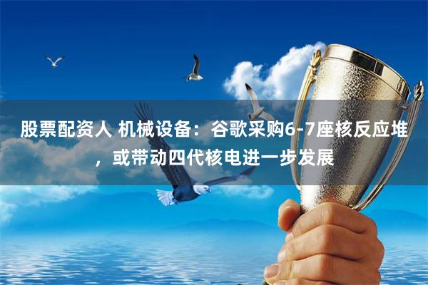 股票配资人 机械设备：谷歌采购6-7座核反应堆，或带动四代核电进一步发展