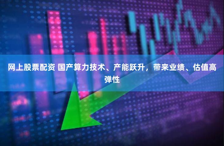 网上股票配资 国产算力技术、产能跃升，带来业绩、估值高弹性