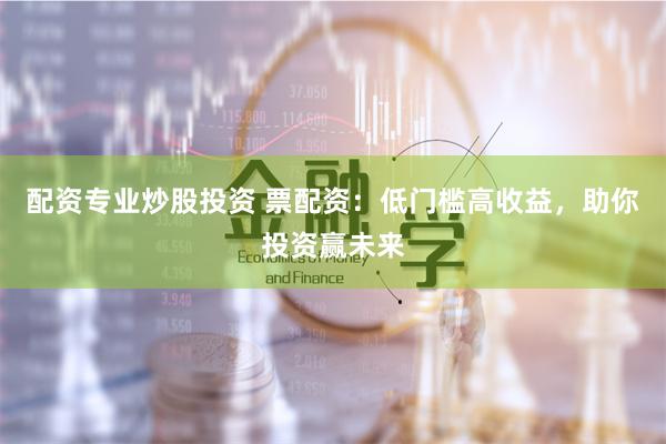 配资专业炒股投资 票配资：低门槛高收益，助你投资赢未来