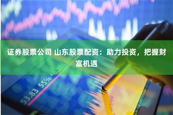 证券股票公司 山东股票配资：助力投资，把握财富机遇