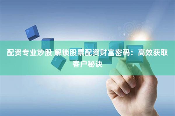 配资专业炒股 解锁股票配资财富密码：高效获取客户秘诀