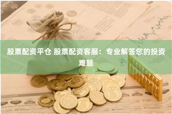 股票配资平仓 股票配资客服：专业解答您的投资难题