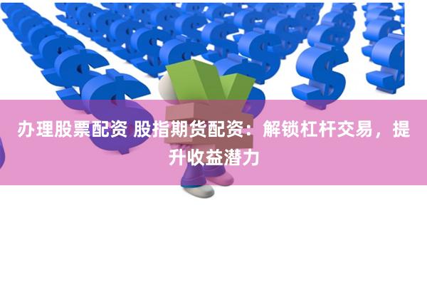 办理股票配资 股指期货配资：解锁杠杆交易，提升收益潜力