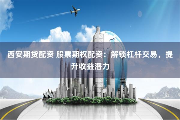 西安期货配资 股票期权配资：解锁杠杆交易，提升收益潜力