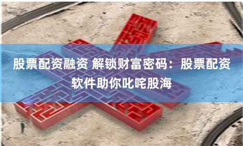 股票配资融资 解锁财富密码：股票配资软件助你叱咤股海
