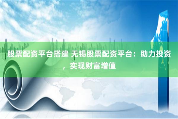 股票配资平台搭建 无锡股票配资平台：助力投资，实现财富增值