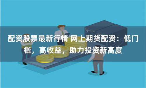 配资股票最新行情 网上期货配资：低门槛，高收益，助力投资新高度