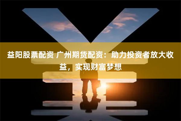 益阳股票配资 广州期货配资：助力投资者放大收益，实现财富梦想