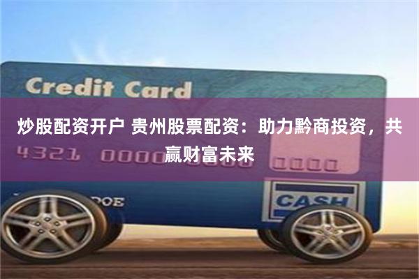 炒股配资开户 贵州股票配资：助力黔商投资，共赢财富未来
