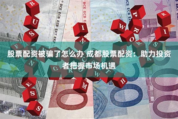 股票配资被骗了怎么办 成都股票配资：助力投资者把握市场机遇