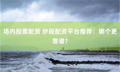 场内股票配资 炒股配资平台推荐：哪个更靠谱？