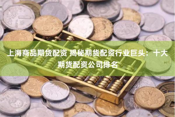 上海商品期货配资 揭秘期货配资行业巨头：十大期货配资公司排名