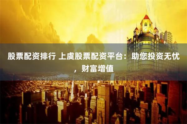 股票配资排行 上虞股票配资平台：助您投资无忧，财富增值