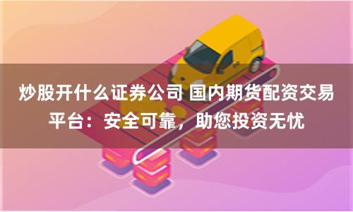 炒股开什么证券公司 国内期货配资交易平台：安全可靠，助您投资无忧
