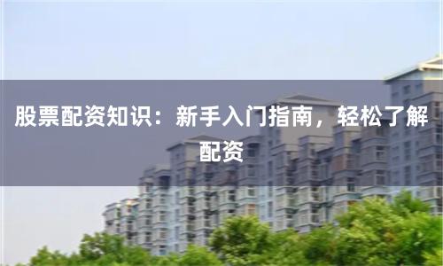 股票配资知识：新手入门指南，轻松了解配资