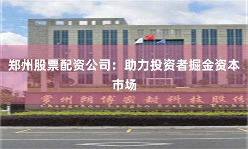 郑州股票配资公司：助力投资者掘金资本市场