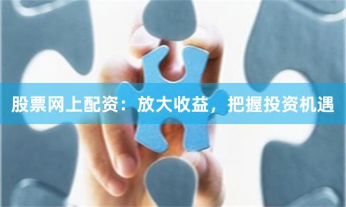 股票网上配资：放大收益，把握投资机遇