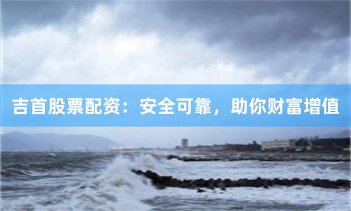 吉首股票配资：安全可靠，助你财富增值