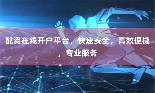 配资在线开户平台，快速安全，高效便捷，专业服务