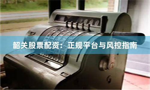 韶关股票配资：正规平台与风控指南