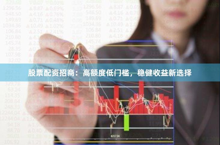 股票配资招商：高额度低门槛，稳健收益新选择